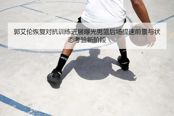 郭艾伦恢复对抗训练进展曝光男篮后场提速前景与状态考验新阶段