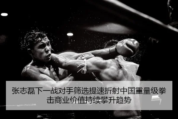 张志磊下一战对手筛选提速折射中国重量级拳击商业价值持续攀升趋势
