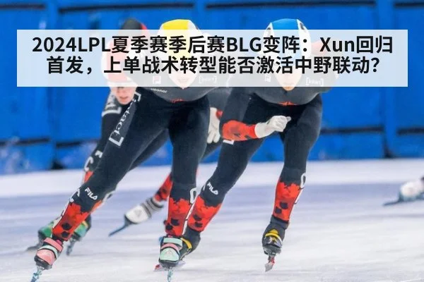 2024LPL夏季赛季后赛BLG变阵：Xun回归首发，上单战术转型能否激活中野联动？（ag）