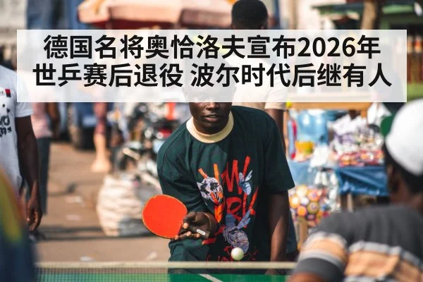 德国名将奥恰洛夫宣布2026年世乒赛后退役 波尔时代后继有人 - ag