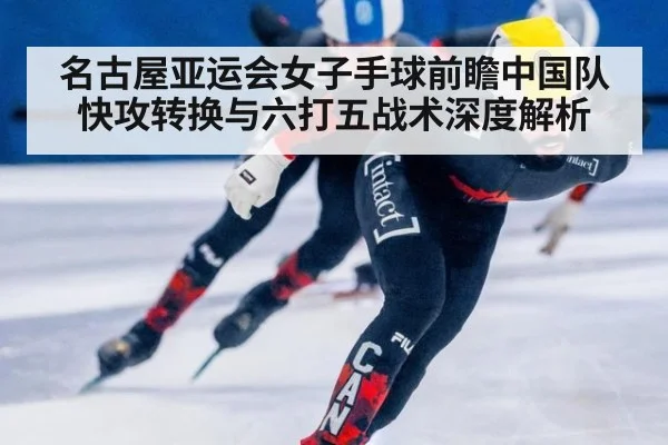 名古屋亚运会女子手球前瞻中国队快攻转换与六打五战术深度解析