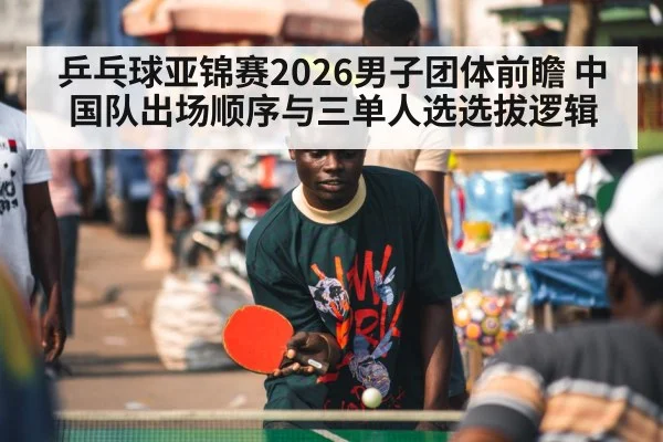 乒乓球亚锦赛2026男子团体前瞻 中国队出场顺序与三单人选选拔逻辑 - ag