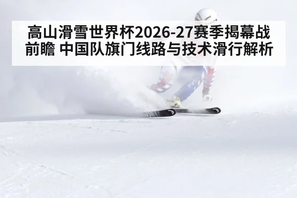 高山滑雪世界杯2026-27赛季揭幕战前瞻 中国队旗门线路与技术滑行解析