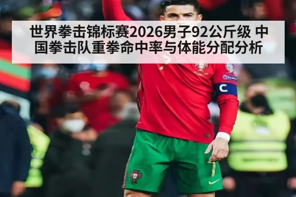 世界拳击锦标赛2026男子92公斤级 中国拳击队重拳命中率与体能分配分析 - ag