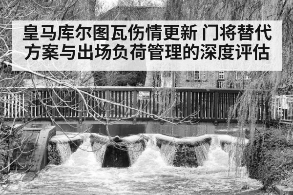 皇马库尔图瓦伤情更新 门将替代方案与出场负荷管理的深度评估